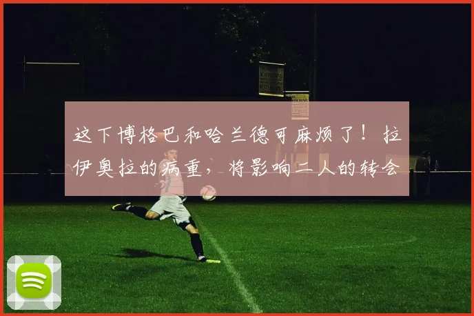 这下博格巴和哈兰德可麻烦了！拉伊奥拉的病重，将影响二人的转会