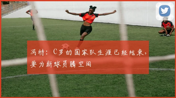 冯特：C罗的国家队生涯已经结束，要为新球员腾空间