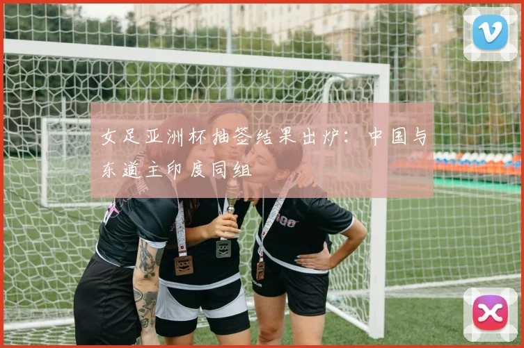 女足亚洲杯抽签结果出炉：中国与东道主印度同组