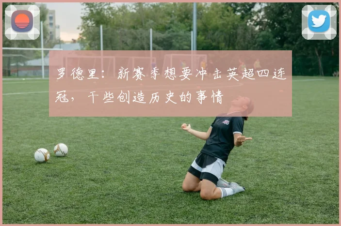 罗德里：新赛季想要冲击英超四连冠，干些创造历史的事情