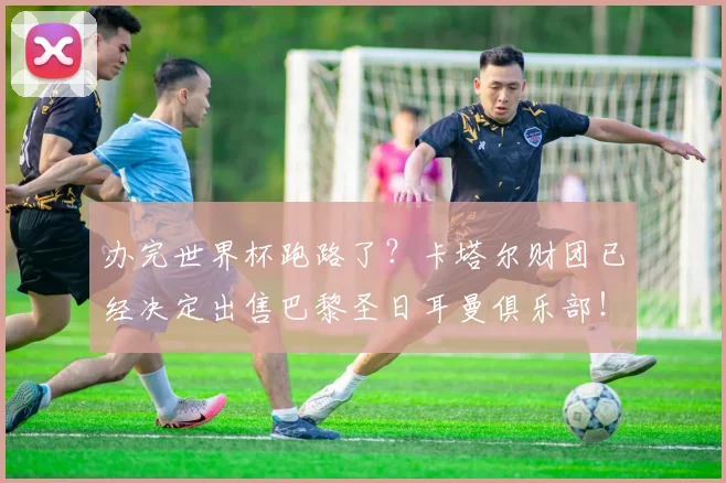 办完世界杯跑路了？卡塔尔财团已经决定出售巴黎圣日耳曼俱乐部！