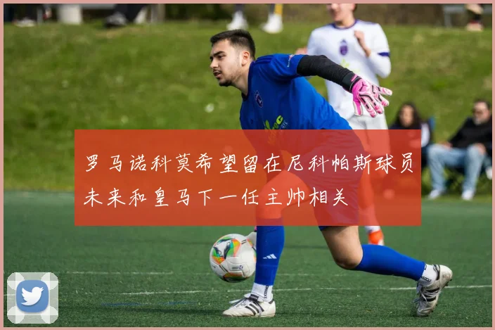 罗马诺科莫希望留在尼科帕斯球员未来和皇马下一任主帅相关