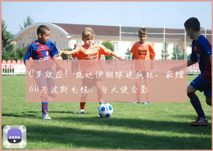 C罗效应！抵达伊朗球迷疯狂，获赠60万波斯毛毯，与大使合影
