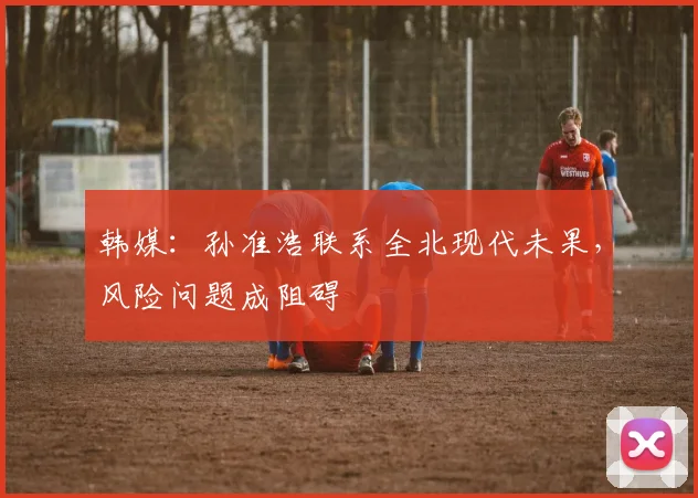 韩媒：孙准浩联系全北现代未果，风险问题成阻碍