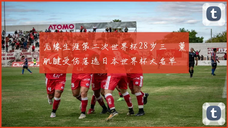 无缘生涯第二次世界杯28岁三笘薰肌腱受伤落选日本世界杯大名单