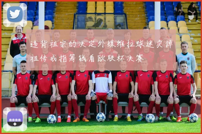 违背祖宗的决定外媒维拉球迷卖掉祖传戒指筹钱看欧联杯决赛