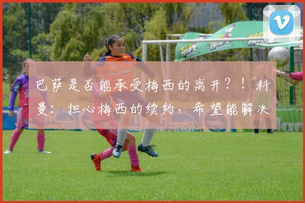 巴萨是否能承受梅西的离开？！科曼：担心梅西的续约，希望能解决
