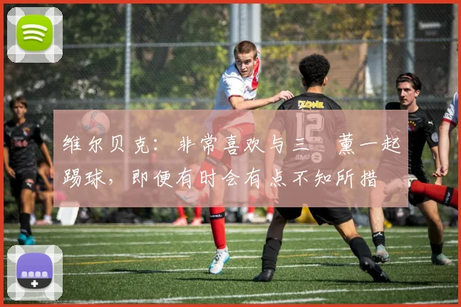 维尔贝克：非常喜欢与三笘薰一起踢球，即便有时会有点不知所措