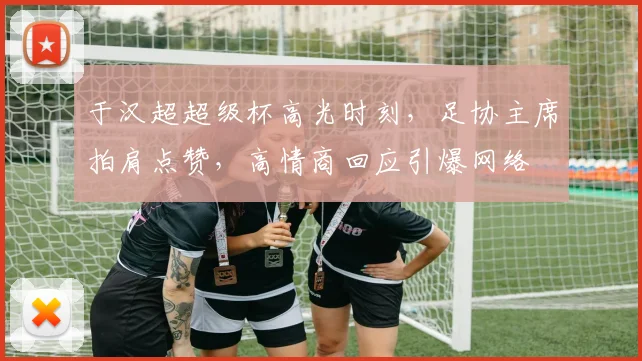 于汉超超级杯高光时刻，足协主席拍肩点赞，高情商回应引爆网络