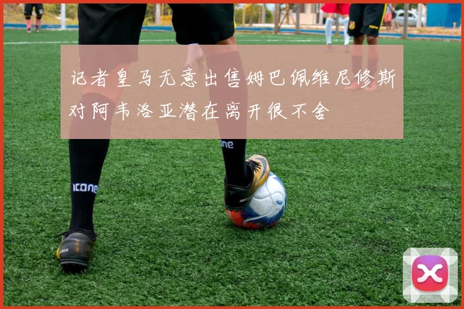 记者皇马无意出售姆巴佩维尼修斯对阿韦洛亚潜在离开很不舍
