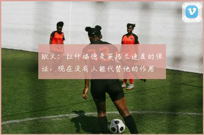 欧文：拉什福德是英格兰速度的保证，现在没有人能代替他的作用
